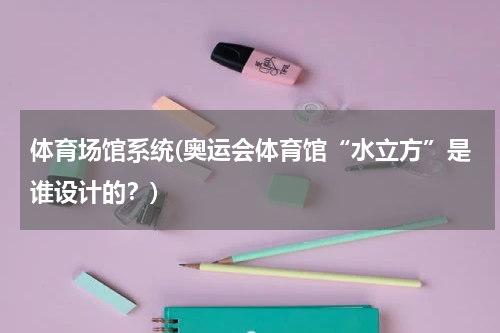 体育场馆系统(奥运会体育馆“水立方”是谁设计的？)