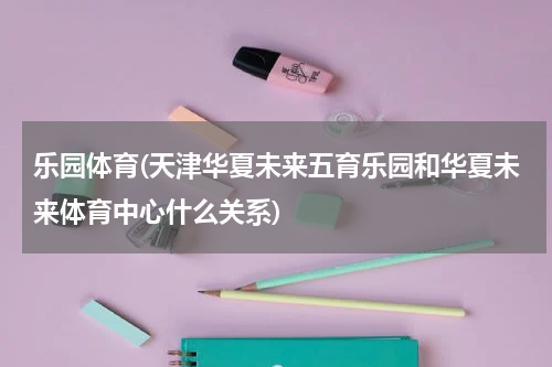 乐园体育(天津华夏未来五育乐园和华夏未来体育中心什么关系)