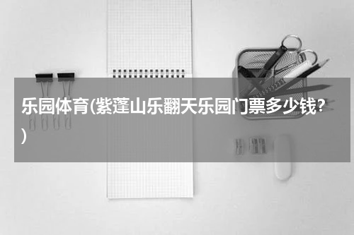 乐园体育(紫蓬山乐翻天乐园门票多少钱？)