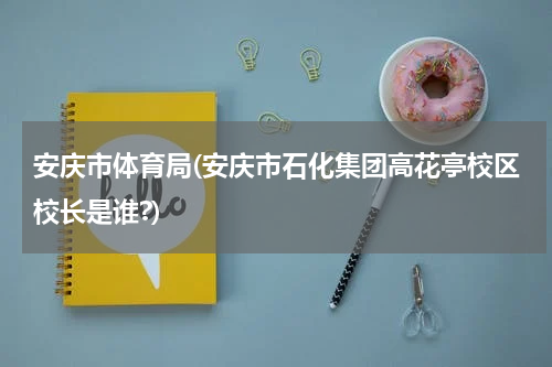 安庆市体育局(安庆市石化集团高花亭校区校长是谁?)
