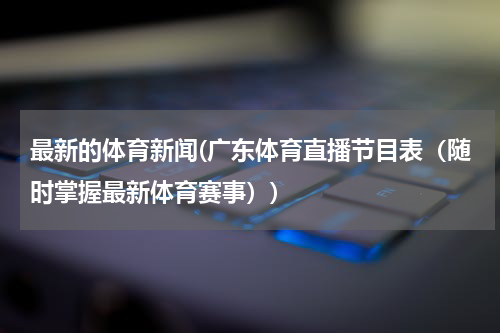 最新的体育新闻(广东体育直播节目表（随时掌握最新体育赛事）)