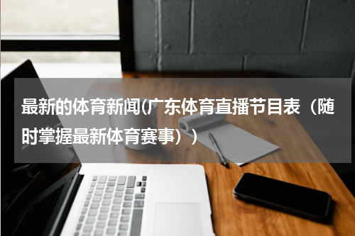 最新的体育新闻(广东体育直播节目表（随时掌握最新体育赛事）)