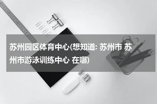 苏州园区体育中心(想知道: 苏州市 苏州市游泳训练中心 在哪)