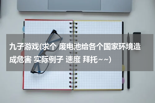 九子游戏(求个 废电池给各个国家环境造成危害 实际例子 速度 拜托~~)