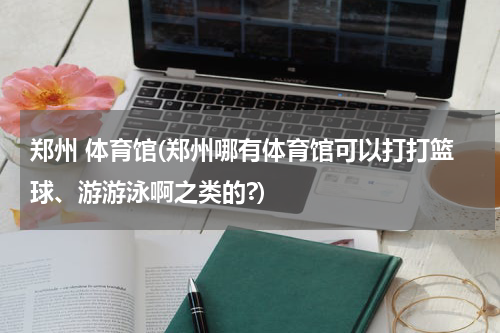 郑州 体育馆(郑州哪有体育馆可以打打篮球、游游泳啊之类的?)