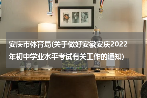安庆市体育局(关于做好安徽安庆2022年初中学业水平考试有关工作的通知)