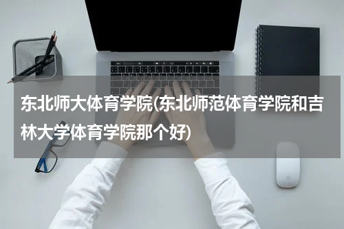 东北师大体育学院(东北师范体育学院和吉林大学体育学院那个好)