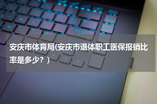 安庆市体育局(安庆市退体职工医保报销比率是多少？)