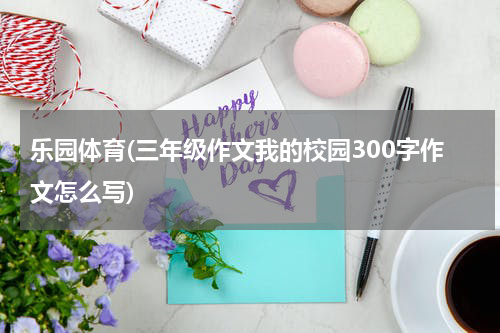 乐园体育(三年级作文我的校园300字作文怎么写)