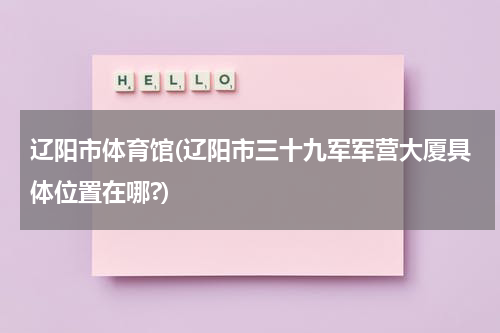辽阳市体育馆(辽阳市三十九军军营大厦具体位置在哪?)