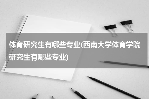 体育研究生有哪些专业(西南大学体育学院研究生有哪些专业)
