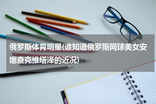俄罗斯体育明星(谁知道俄罗斯网球美女安娜查克维塔泽的近况)