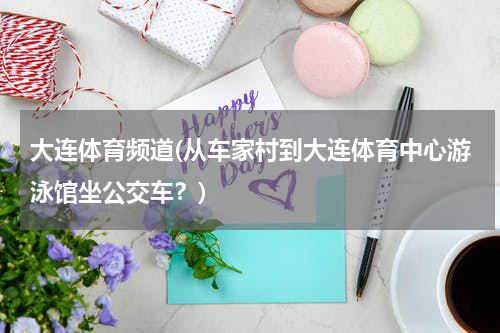 大连体育频道(从车家村到大连体育中心游泳馆坐公交车？)