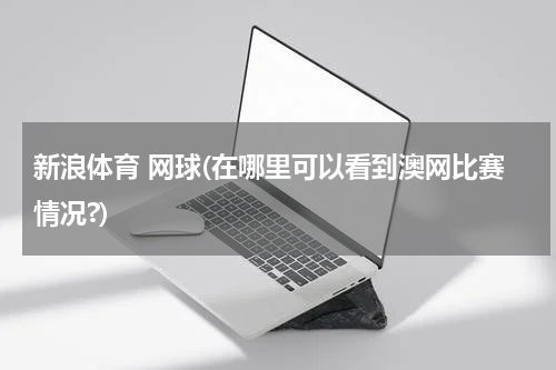 新浪体育 网球(在哪里可以看到澳网比赛情况?)
