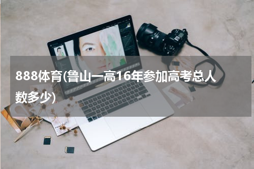 888体育(鲁山一高16年参加高考总人数多少)