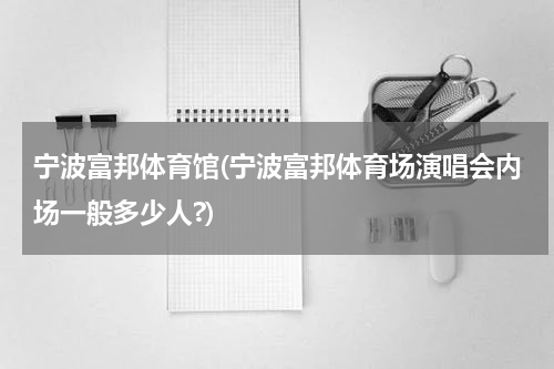 宁波富邦体育馆(宁波富邦体育场演唱会内场一般多少人?)