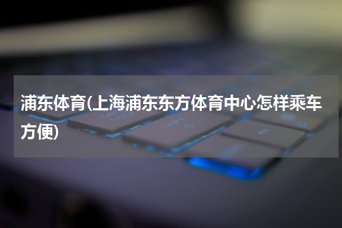 浦东体育(上海浦东东方体育中心怎样乘车方便)