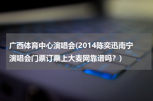 广西体育中心演唱会(2014陈奕迅南宁演唱会门票订票上大麦网靠谱吗？)