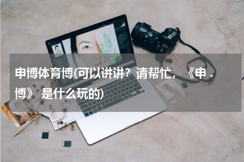 申博体育博(可以讲讲？请帮忙，《申 .博》 是什么玩的)