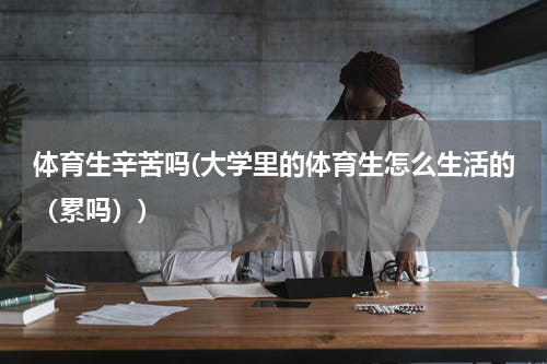 体育生辛苦吗(大学里的体育生怎么生活的（累吗）)