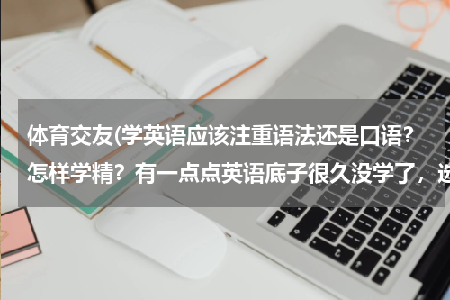 体育交友(学英语应该注重语法还是口语？怎样学精？有一点点英语底子很久没学了，选择什么样的书)