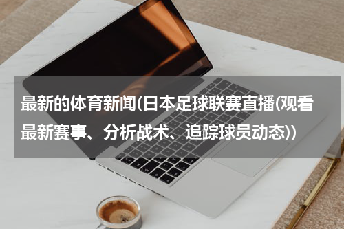 最新的体育新闻(日本足球联赛直播(观看最新赛事、分析战术、追踪球员动态))