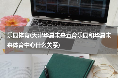 乐园体育(天津华夏未来五育乐园和华夏未来体育中心什么关系)