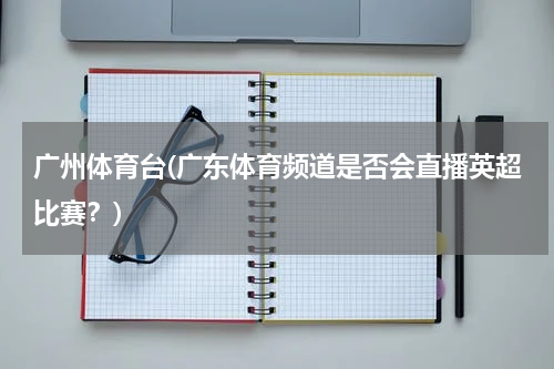 广州体育台(广东体育频道是否会直播英超比赛？)