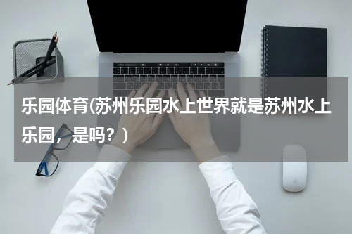 乐园体育(苏州乐园水上世界就是苏州水上乐园，是吗？)
