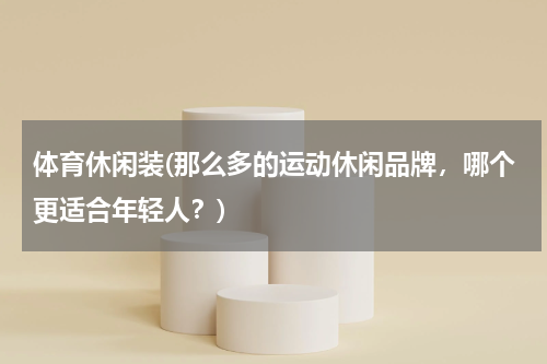 体育休闲装(那么多的运动休闲品牌，哪个更适合年轻人？)