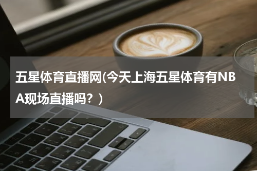 五星体育直播网(今天上海五星体育有NBA现场直播吗？)