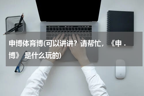 申博体育博(可以讲讲？请帮忙，《申 .博》 是什么玩的)