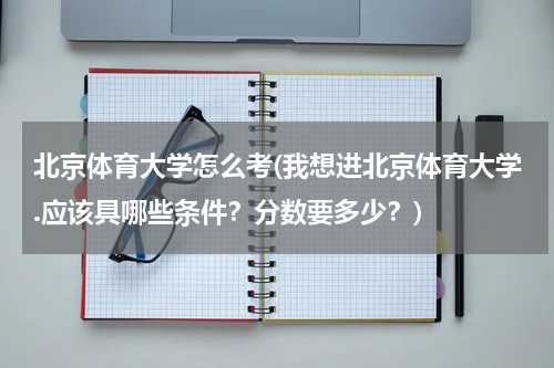 北京体育大学怎么考(我想进北京体育大学.应该具哪些条件？分数要多少？)