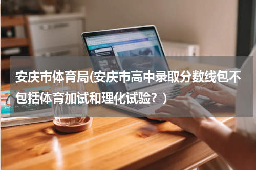 安庆市体育局(安庆市高中录取分数线包不包括体育加试和理化试验？)