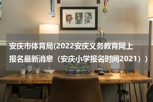 安庆市体育局(2022安庆义务教育网上报名最新消息（安庆小学报名时间2021）)