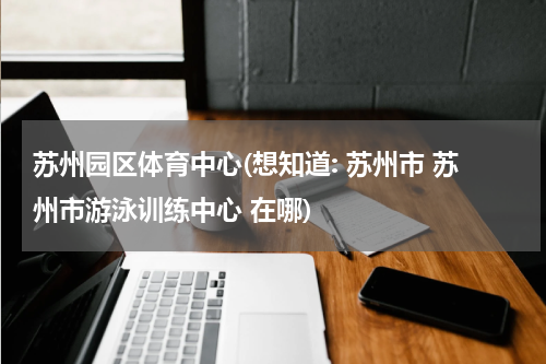 苏州园区体育中心(想知道: 苏州市 苏州市游泳训练中心 在哪)