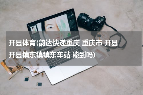 开县体育(韵达快递重庆 重庆市 开县 开县镇东镇镇东车站 能到吗)