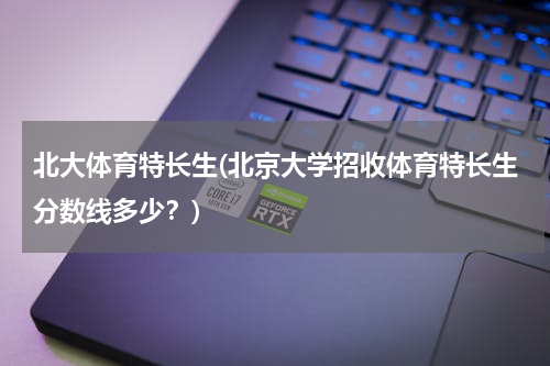北大体育特长生(北京大学招收体育特长生分数线多少？)