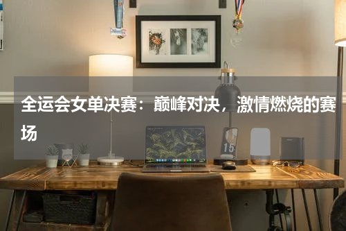 全运会女单决赛：巅峰对决，激情燃烧的赛场