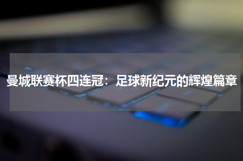 曼城联赛杯四连冠：足球新纪元的辉煌篇章