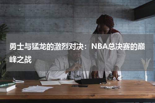 勇士与猛龙的激烈对决：NBA总决赛的巅峰之战