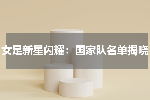 女足新星闪耀：国家队名单揭晓