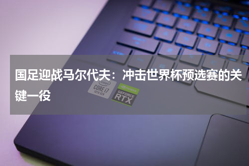 国足迎战马尔代夫：冲击世界杯预选赛的关键一役