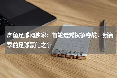 虎鱼足球网独家：首轮选秀权争夺战，新赛季的足球豪门之争