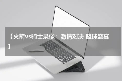 【火箭vs骑士录像：激情对决 篮球盛宴】