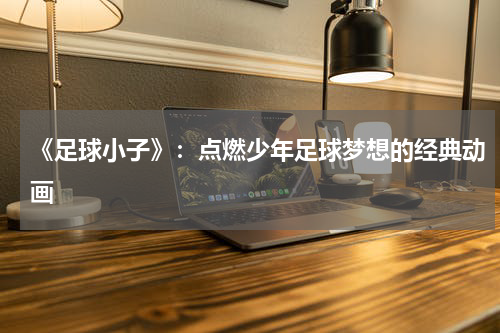 《足球小子》：点燃少年足球梦想的经典动画