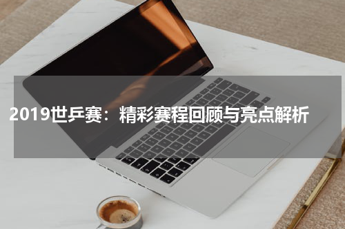 2019世乒赛：精彩赛程回顾与亮点解析