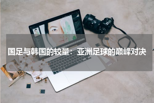 国足与韩国的较量：亚洲足球的巅峰对决