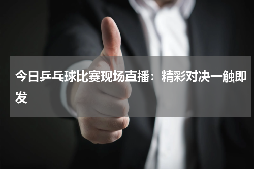 今日乒乓球比赛现场直播：精彩对决一触即发