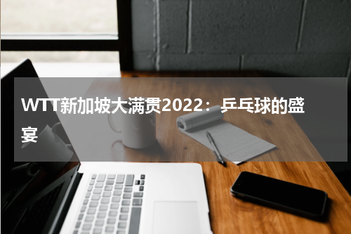 WTT新加坡大满贯2022：乒乓球的盛宴